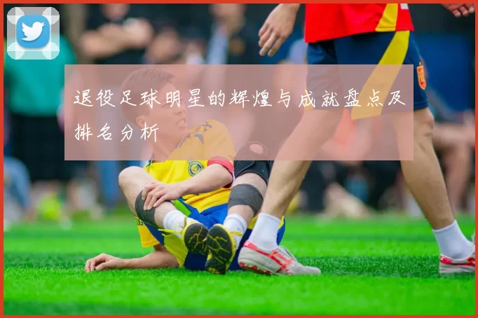 退役足球明星的辉煌与成就盘点及排名分析