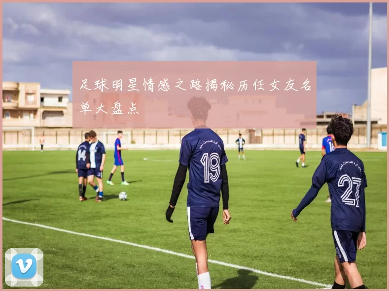足球明星情感之路揭秘历任女友名单大盘点