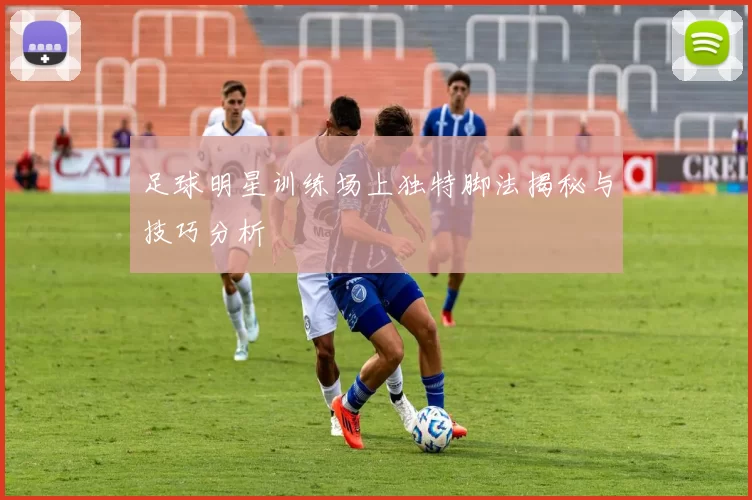 足球明星训练场上独特脚法揭秘与技巧分析