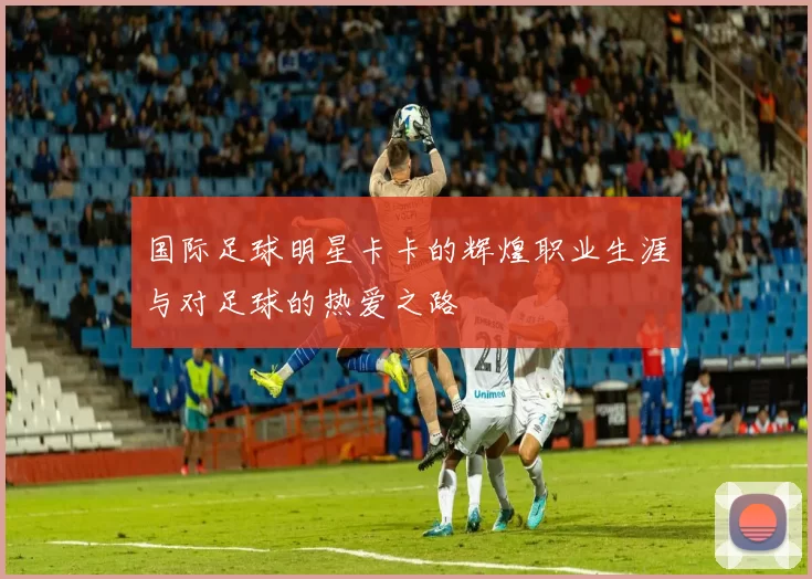 国际足球明星卡卡的辉煌职业生涯与对足球的热爱之路