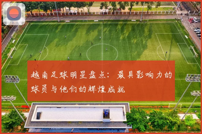 越南足球明星盘点：最具影响力的球员与他们的辉煌成就