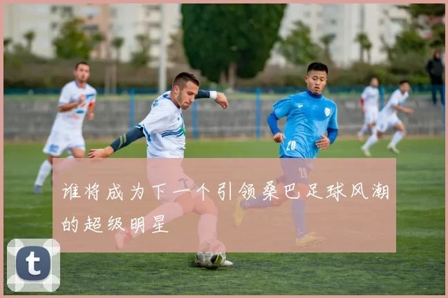 谁将成为下一个引领桑巴足球风潮的超级明星