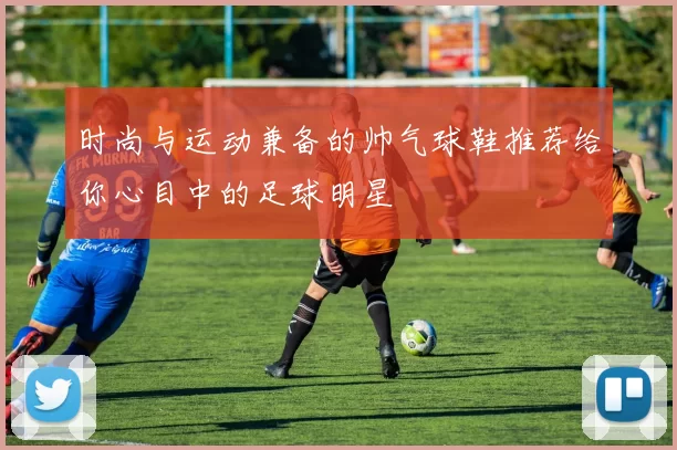 时尚与运动兼备的帅气球鞋推荐给你心目中的足球明星