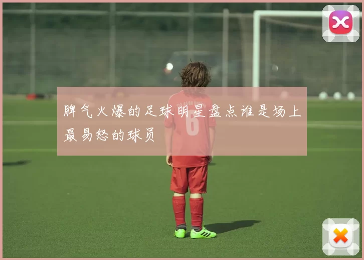 脾气火爆的足球明星盘点谁是场上最易怒的球员