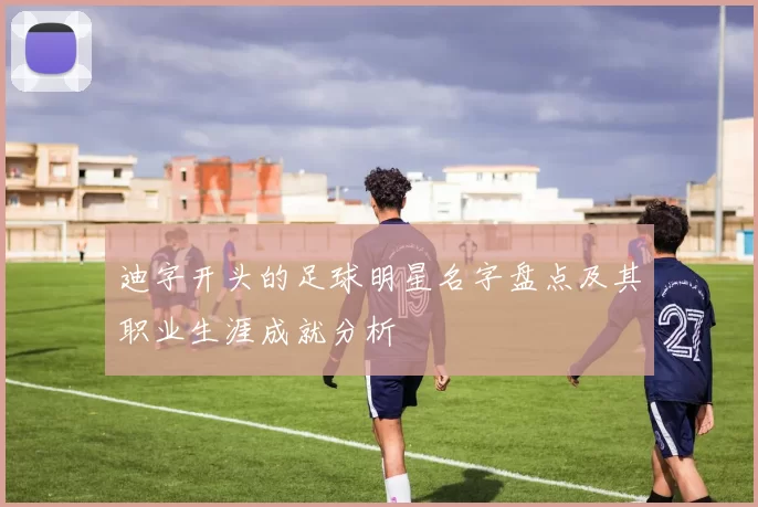 迪字开头的足球明星名字盘点及其职业生涯成就分析