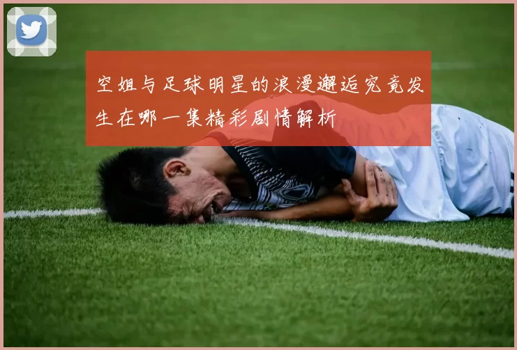 空姐与足球明星的浪漫邂逅究竟发生在哪一集精彩剧情解析