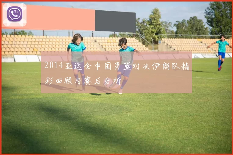 2014亚运会中国男篮对决伊朗队精彩回顾与赛后分析