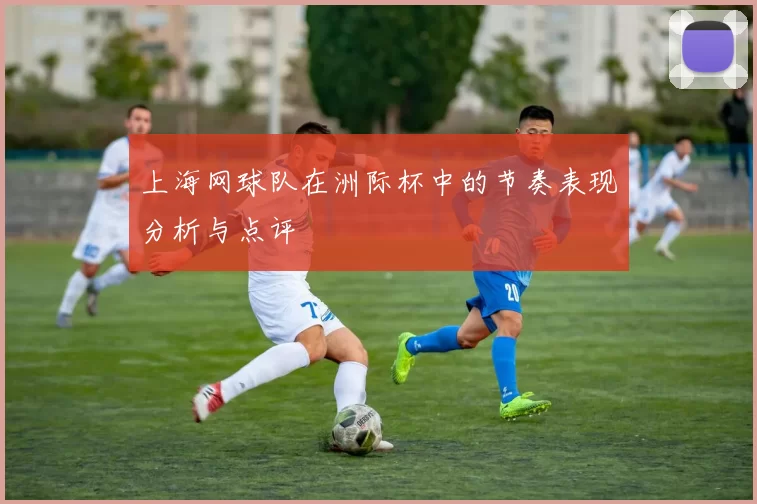 上海网球队在洲际杯中的节奏表现分析与点评