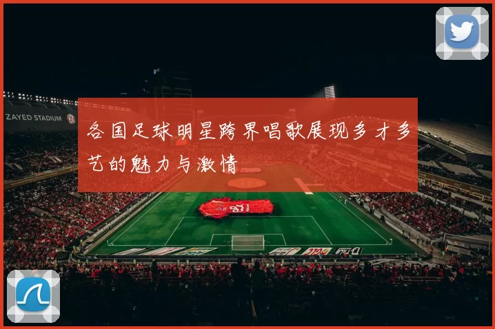 各国足球明星跨界唱歌展现多才多艺的魅力与激情