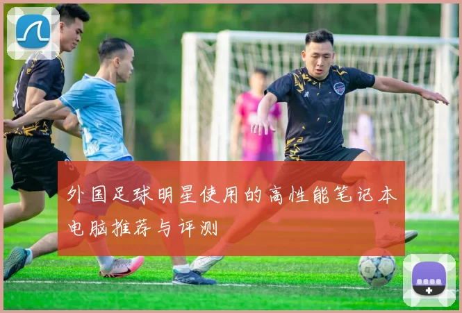外国足球明星使用的高性能笔记本电脑推荐与评测