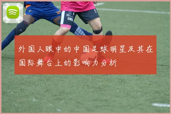 外国人眼中的中国足球明星及其在国际舞台上的影响力分析