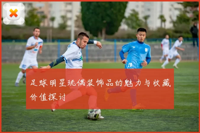 足球明星玩偶装饰品的魅力与收藏价值探讨