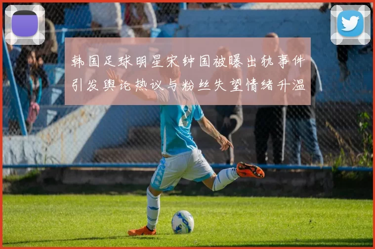韩国足球明星宋钟国被曝出轨事件引发舆论热议与粉丝失望情绪升温