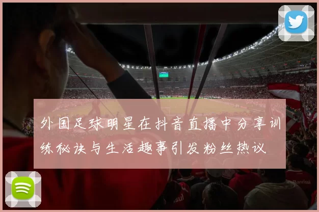 外国足球明星在抖音直播中分享训练秘诀与生活趣事引发粉丝热议