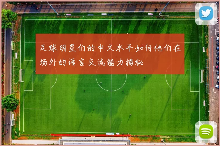 足球明星们的中文水平如何他们在场外的语言交流能力揭秘