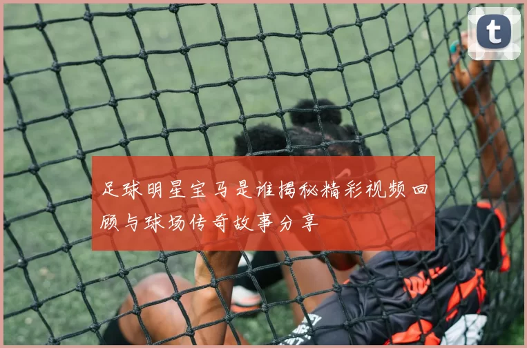 足球明星宝马是谁揭秘精彩视频回顾与球场传奇故事分享