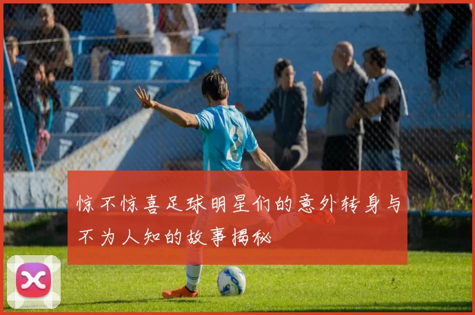 惊不惊喜足球明星们的意外转身与不为人知的故事揭秘