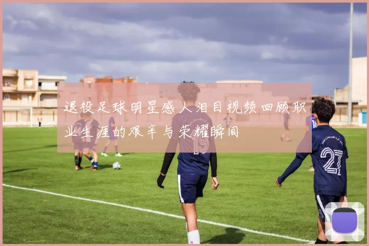 退役足球明星感人泪目视频回顾职业生涯的艰辛与荣耀瞬间