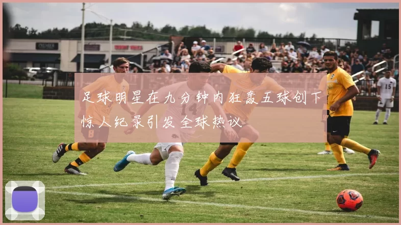 足球明星在九分钟内狂轰五球创下惊人纪录引发全球热议