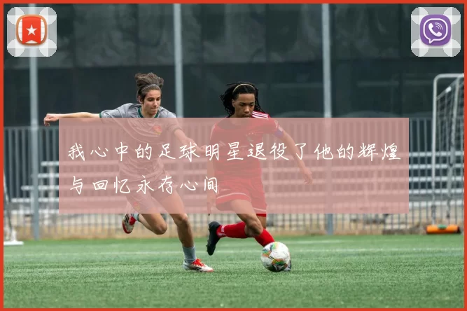 我心中的足球明星退役了他的辉煌与回忆永存心间