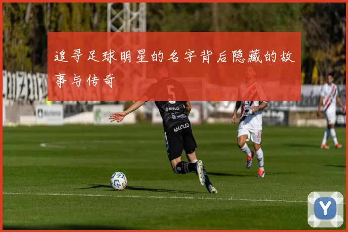 追寻足球明星的名字背后隐藏的故事与传奇