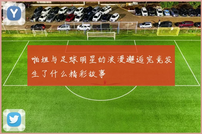 啪姐与足球明星的浪漫邂逅究竟发生了什么精彩故事