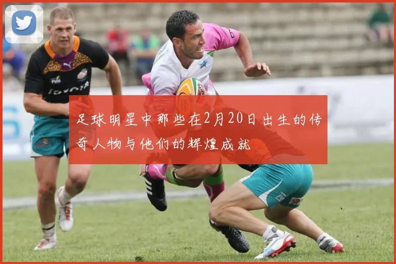 足球明星中那些在2月20日出生的传奇人物与他们的辉煌成就