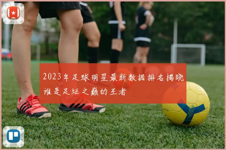2023年足球明星最新数据排名揭晓谁是足坛之巅的王者