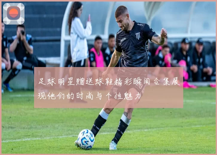 足球明星赠送球鞋精彩瞬间合集展现他们的时尚与个性魅力
