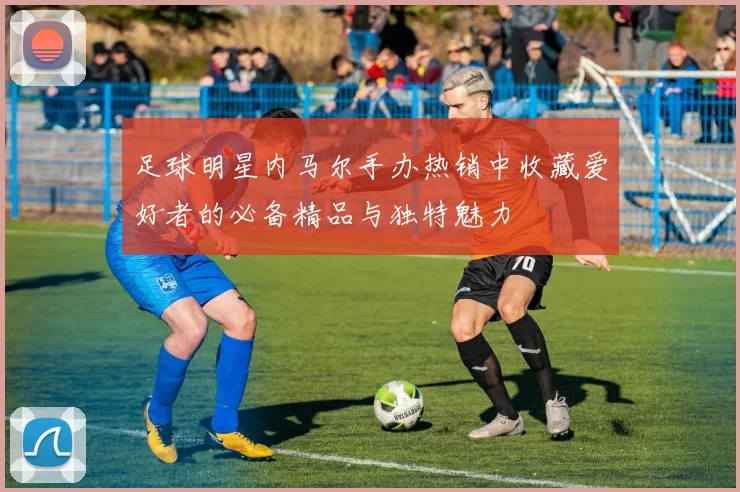 足球明星内马尔手办热销中收藏爱好者的必备精品与独特魅力