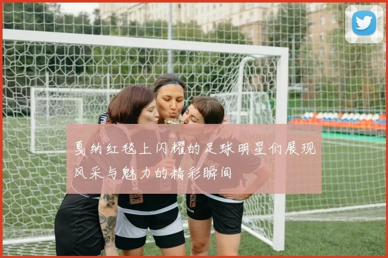 戛纳红毯上闪耀的足球明星们展现风采与魅力的精彩瞬间