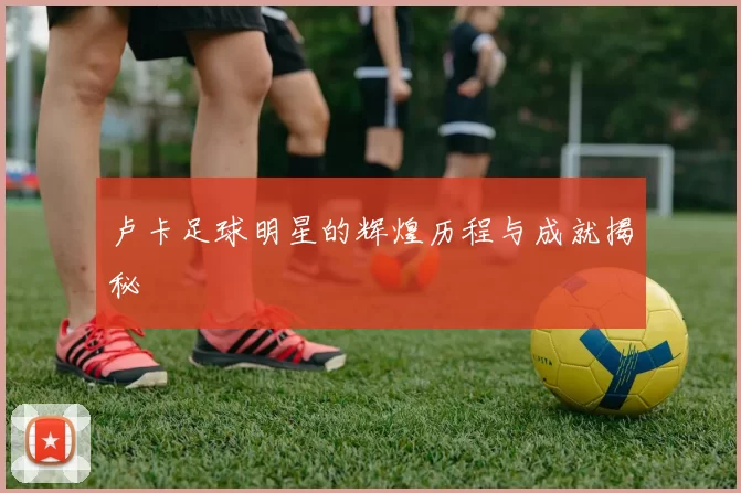 卢卡足球明星的辉煌历程与成就揭秘