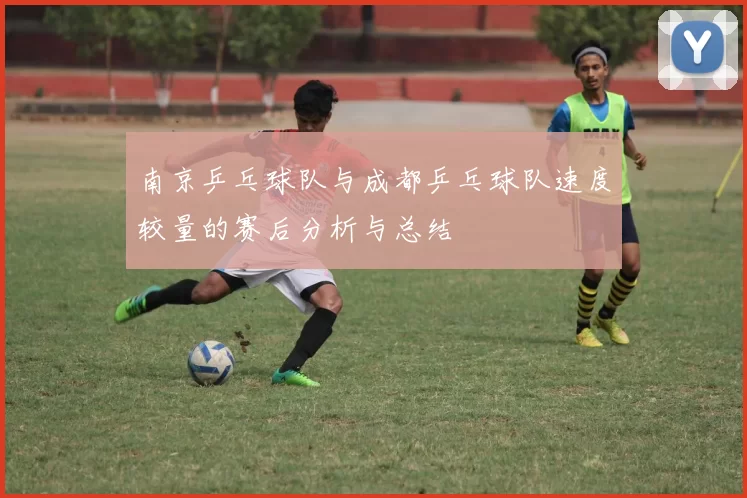 南京乒乓球队与成都乒乓球队速度较量的赛后分析与总结