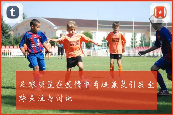 足球明星在疫情中奇迹康复引发全球关注与讨论