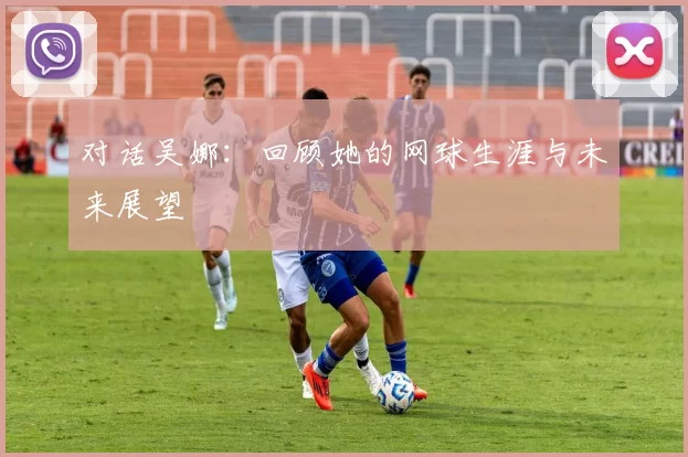 对话吴娜：回顾她的网球生涯与未来展望