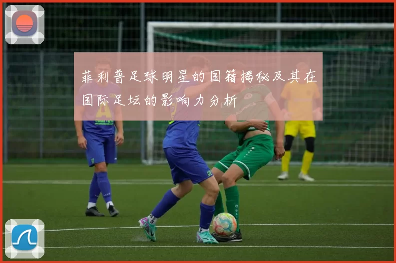 菲利普足球明星的国籍揭秘及其在国际足坛的影响力分析