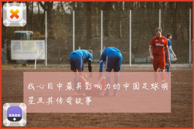 我心目中最具影响力的中国足球明星及其传奇故事