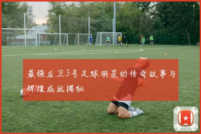 最强后卫3号足球明星的传奇故事与辉煌成就揭秘