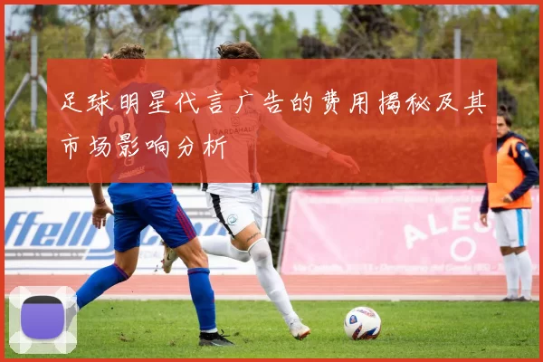 足球明星代言广告的费用揭秘及其市场影响分析