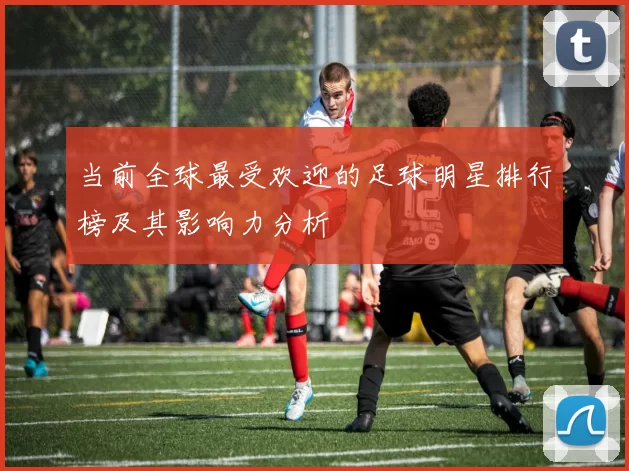 当前全球最受欢迎的足球明星排行榜及其影响力分析