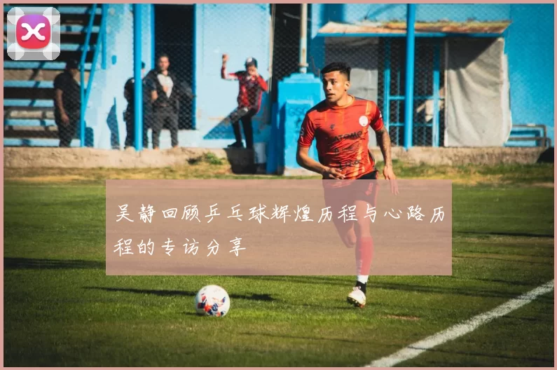 吴静回顾乒乓球辉煌历程与心路历程的专访分享