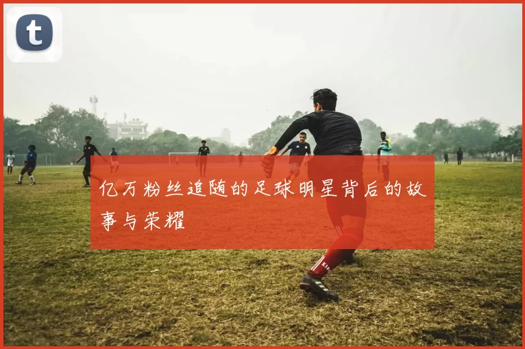亿万粉丝追随的足球明星背后的故事与荣耀
