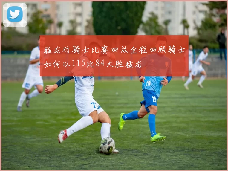 猛龙对骑士比赛回放全程回顾骑士如何以115比84大胜猛龙