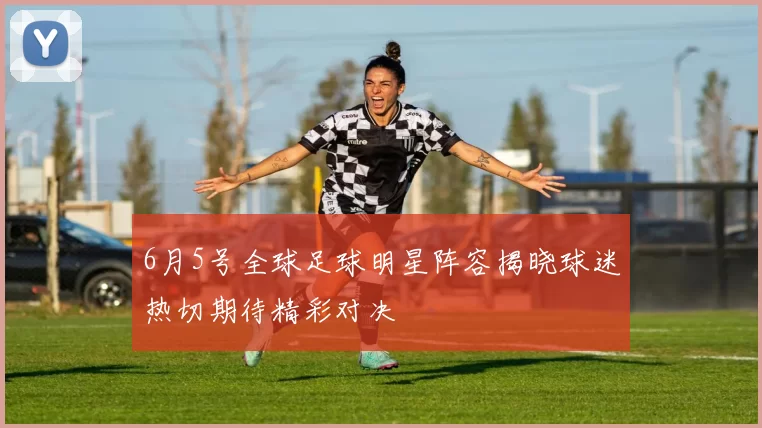 6月5号全球足球明星阵容揭晓球迷热切期待精彩对决