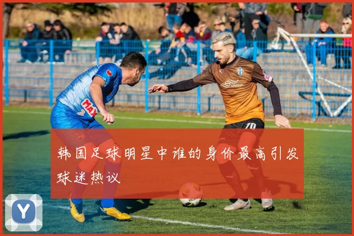 韩国足球明星中谁的身价最高引发球迷热议