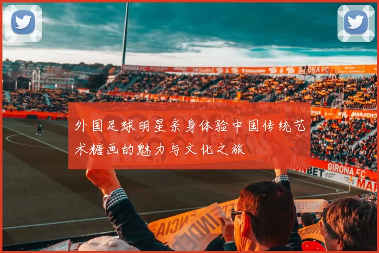 外国足球明星亲身体验中国传统艺术糖画的魅力与文化之旅