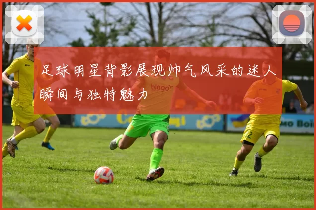 足球明星背影展现帅气风采的迷人瞬间与独特魅力