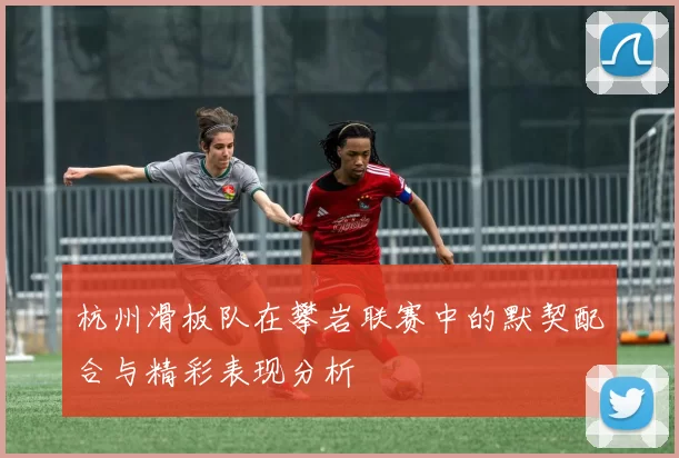 杭州滑板队在攀岩联赛中的默契配合与精彩表现分析