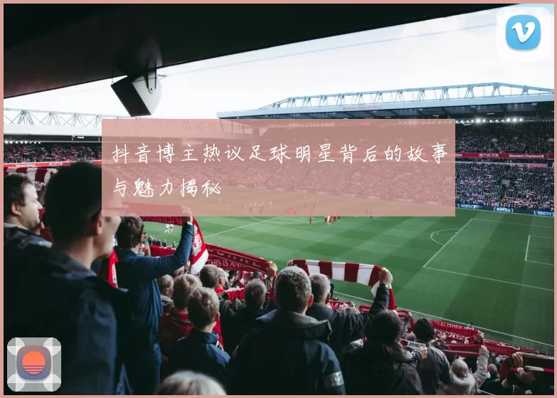 抖音博主热议足球明星背后的故事与魅力揭秘