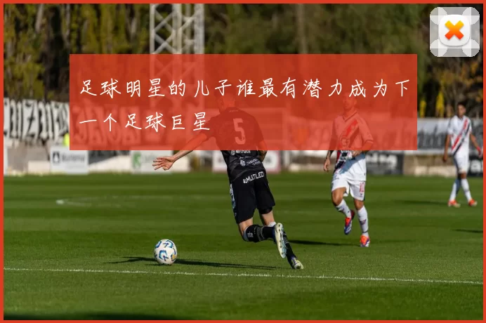 足球明星的儿子谁最有潜力成为下一个足球巨星